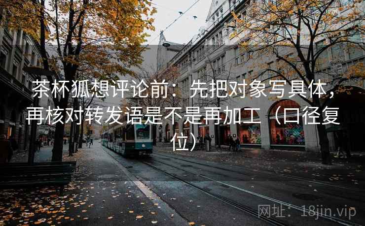 茶杯狐想评论前:先把对象写具体,再核对转发语是不是再加工(口径复位) 茶杯狐想评论前:先把对象写具体,再核对转发语是不是再加工(口径复位)