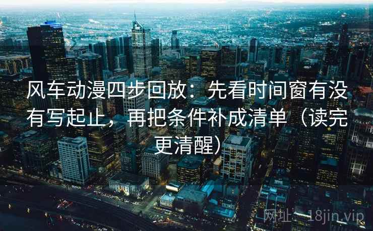风车动漫四步回放：先看时间窗有没有写起止，再把条件补成清单（读完更清醒）