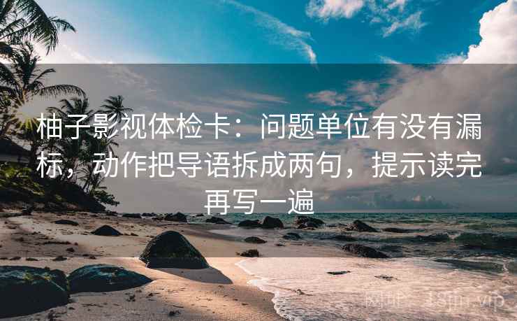 柚子影视体检卡：问题单位有没有漏标，动作把导语拆成两句，提示读完再写一遍