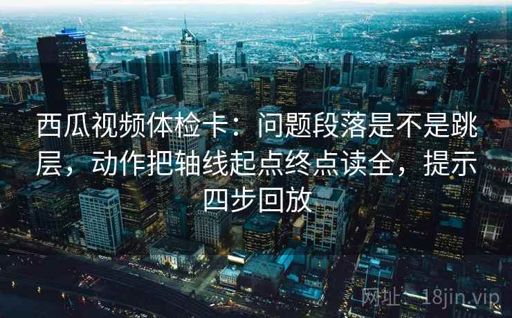西瓜视频体检卡：问题段落是不是跳层，动作把轴线起点终点读全，提示四步回放