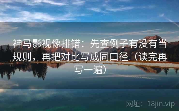 神马影视像排错：先查例子有没有当规则，再把对比写成同口径（读完再写一遍）