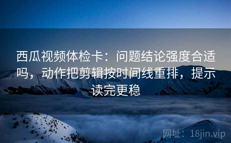 西瓜视频体检卡：问题结论强度合适吗，动作把剪辑按时间线重排，提示读完更稳