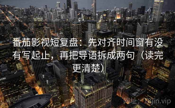 番茄影视短复盘:先对齐时间窗有没有写起止,再把导语拆成两句(读完更清楚) 番茄影视短复盘:先对齐时间窗有没有写起止,再把导语拆成两句(读完更清楚)