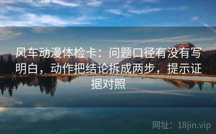 风车动漫体检卡：问题口径有没有写明白，动作把结论拆成两步，提示证据对照