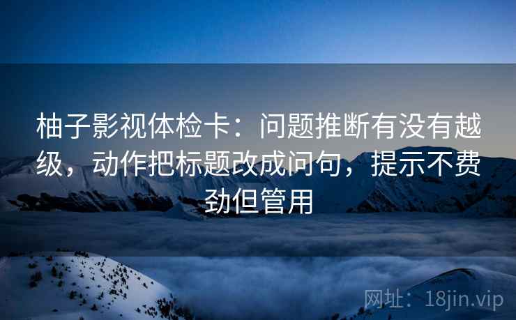 柚子影视体检卡:问题推断有没有越级,动作把标题改成问句,提示不费劲但管用 柚子影视体检卡:问题推断有没有越级,动作把标题改成问句,提示不费劲但管用