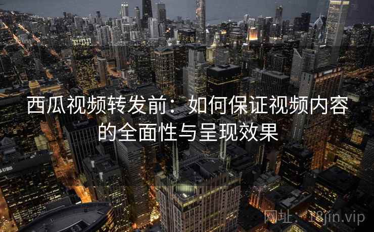 西瓜视频转发前:如何保证视频内容的全面性与呈现效果 西瓜视频转发前:如何保证视频内容的全面性与呈现效果