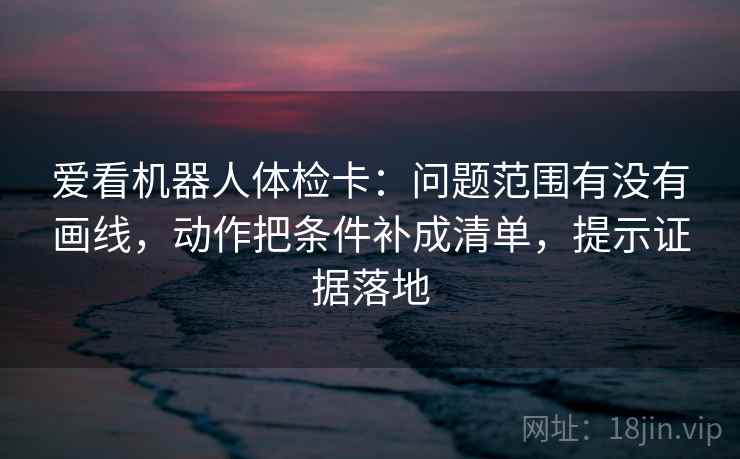 爱看机器人体检卡:问题范围有没有画线,动作把条件补成清单,提示证据落地 爱看机器人体检卡:问题范围有没有画线,动作把条件补成清单,提示证据落地