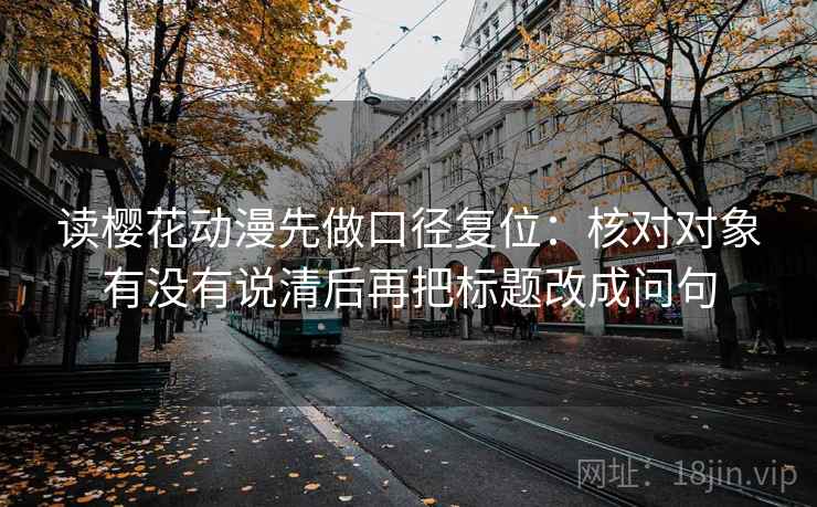 读樱花动漫先做口径复位:核对对象有没有说清后再把标题改成问句 读樱花动漫先做口径复位:核对对象有没有说清后再把标题改成问句