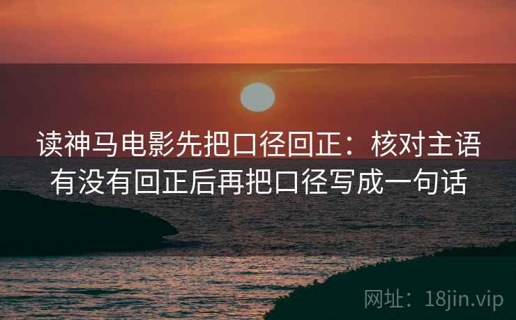 读神马电影先把口径回正：核对主语有没有回正后再把口径写成一句话