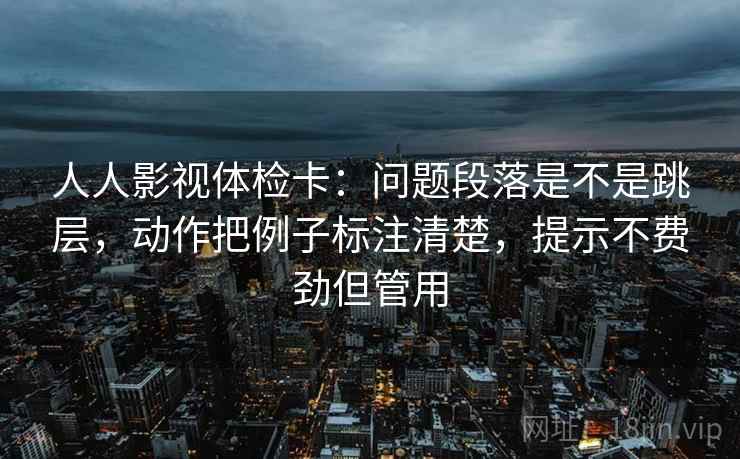 人人影视体检卡:问题段落是不是跳层,动作把例子标注清楚,提示不费劲但管用 人人影视体检卡:问题段落是不是跳层,动作把例子标注清楚,提示不费劲但管用
