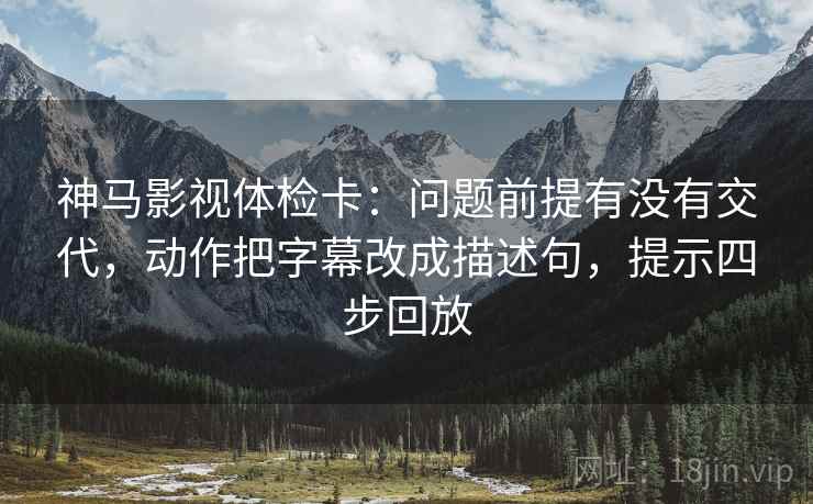 神马影视体检卡:问题前提有没有交代,动作把字幕改成描述句,提示四步回放 神马影视体检卡:问题前提有没有交代,动作把字幕改成描述句,提示四步回放