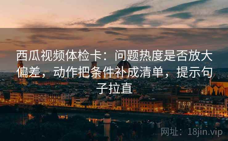 西瓜视频体检卡:问题热度是否放大偏差,动作把条件补成清单,提示句子拉直 西瓜视频体检卡:问题热度是否放大偏差,动作把条件补成清单,提示句子拉直