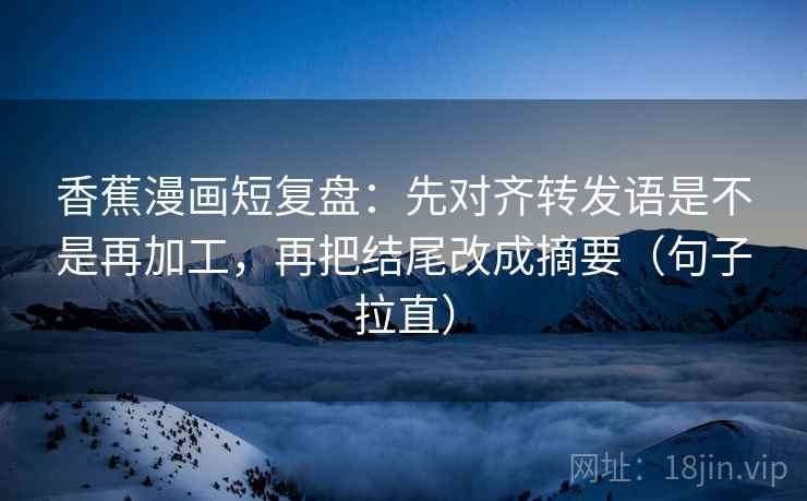 香蕉漫画短复盘：先对齐转发语是不是再加工，再把结尾改成摘要（句子拉直）